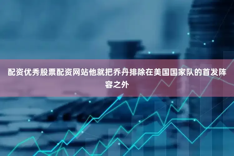 配资优秀股票配资网站他就把乔丹排除在美国国家队的首发阵容之外