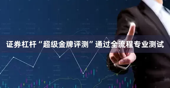 证券杠杆“超级金牌评测”通过全流程专业测试
